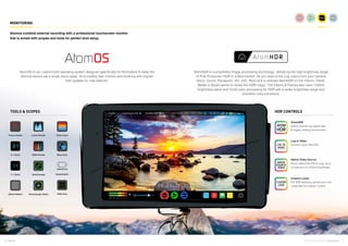 6 7Atomos © 2016 Atomos Global | atomos.com
MONITORING
AtomOS is our custom-built operating system designed specifically for filmmakers to keep the
Atomos feature set a single touch away. Its incredibly fast, intuitive and evolving with regular
free updates for new features.
AtomHDR is a proprietary image processing technology, delivering the high brightness range
of Post Production HDR in a field monitor. All you need is the Log output from your camera
(Sony, Canon, Panasonic, Arri, JVC, Red) and to activate AtomHDR on the Inferno, Flame,
Blade or Studio series to reveal the HDR magic. The Inferno & Flames also have 1500nit
brightness panel and 10-bit color processing for HDR with a wider brightness range and
smoother color transitions.
AtomOS
Atomos combine external recording with a professional touchscreen monitor
that is armed with scopes and tools for perfect shot setup.
TOOLS & SCOPES HDR CONTROLS
Focus Assist Luma Parade
Zebra Pattern Vectorscope Zoom
2:1 Zoom RGB Parade
1:1 Zoom Vectorscope
False Color
Blue Only
Anamorphic
Safe Area
AtomHDR
Select camera log signal type
& toggle viewing environment
Log to Video
Convert Log to Rec709
Native Video Source
Shoot native Rec709 or Log, up to
a maximum of 1500nit brightness
Custom Looks
For SDR shooting upload your own
.cube files for custom “Looks”
 