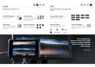 8 9Atomos © 2016 Atomos Global | atomos.com
Works with all NLE’s
Dock and drop files straight into the timeline of all
major NLE’s on both Mac and PC.
PQ I/O for HDR Editing
Take PQ out into larger HDR compatible
larger screens or feed HDR from your NLE
into the PQ input for HDR grading using your
Atomos product.
Custom Playlist
Create custom playlists using Favorite,
entire clip or loop functions for reviewing
compilation of dailies for clients or digital
signage playout.
Review with confidence
Use the suite of monitoring tools to
check color, focus, exposure on
recorded or uploaded content.
Tag as you shoot or review
Tag clips during recording or playback to create
an FCPX project with tagged footage.
4K UHD to HD downscale
4K models can downscale to HD for output
to lower resolution devices.
Playback controls
Review footage on the product or out
to a larger monitor. Scrub, slow and
fast motion control for detailed edit and
review (available with OS7.1)
PLAY BACK	 EDITING	
Instantly review and collaborate on set. Edit on the fly and finalize in post using your NLE
of choice.
“The footage plays
natively without any codec
issues and plays instantly
without having to do any
transcoding”
Abandon Visuals
 