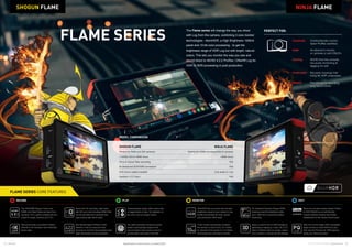 14 15Atomos © 2016 Atomos Global | atomos.com
NINJA FLAME
Apart from 4K recording, high frame
rate HD up to and including 50/60/120p
can be recorded from cameras that
output these high frame rates.
Edit friendly Apple ProRes  AVID
DNxHD in 422 for improved color
accuracy  10-bit for the extended color
depth demanded in post production.
The SDI/HDMI Shogun Flame and
HDMI only Ninja Flame can input from
cameras, PC’s, game consoles etc and
output for larger monitors and TV’s.
		
Record and play out pristine ProRes/
DNxHR in 4K resolution and 24/25/30p
frame rates.
For Standard Dynamic Range (SDR)
shooting ramp the brightness slider
up to 1500 nit for hood-free outdoor
monitoring.
Apply a custom look to SDR footage by
uploading an applying “.cube” 3D LUT’s.
View in full/half mode on screen, output
it to a monitor or record into the footage.
AtomHDR lets you shoot with the high
brightness range of your camera’s Log
profile and preview the final, vibrant
post production HDR result.
10-bit monitor processing increases
the number of colors from 16.7 million
for standard 8-bit panels to 1.07 billion,
minimizing color banding on screen.
Create playlists easily, either entire clips
or tagged parts of clips, for playback on
the unit or out to a larger screen.
Record to visually lossless Apple ProRes
or AVID DNxHD as an edit friendly,
visually lossless industry benchmark
independent of the camera brand used.
Our patent pending Continuous power
system automatically swaps to the
second battery when power is low for
uninterrupted recording in the field.
RECORD MONITORPLAY EDIT
The Flame series will change the way you shoot
with Log from the camera, combining 3 core monitor
technologies - AtomHDR, a High Brightness 1500nit
panel and 10-bit color processing - to get the
brightness range of HDR Log but with bright, natural
colors. This lets you monitor the way you see and
record direct to 4K/HD 4:2:2 ProRes / DNxHR Log for
HDR or SDR processing in post production.
NINJA FLAMESHOGUN FLAME
FLAME SERIES CORE FEATURES
MODEL COMPARISON
FLAME SERIES
PERFECT FOR:
Corporate 	Outdoor/studio monitor,
faster ProRes workflow
Indie 	As director’s monitor,
on gimbals or with DSLR’s
Gaming 	4K/HD from the console,
live audio monitoring 
tagging for edit
Underwater 	3rd party housings that
bring 4K HDR underwater
Wildlife 	Pre-roll cache recording,
long record times
NINJA FLAME
Perfect for HDMI mirrorless/DSLR cameras
HDMI in/out
N/A
N/A
Line audio in / out
N/A
SHOGUN FLAME
Perfect for RAW and SDI cameras
1.5/3/6G SDI  HDMI in/out
Sony  Canon Raw recording
Bi-directional SDI/HDMI conversion
XLR in/out (cable included)
Genlock / LTC input
Specifications correct at time of printing EOE
Take PQ out into larger HDR compatible
larger screens or feed HDR from your
NLE into the PQ input for HDR grading
using your Atomos product.
 