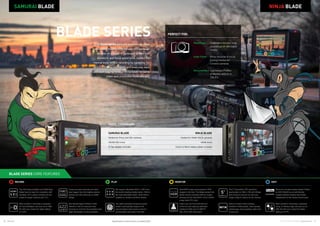 16 17Atomos © 2016 Atomos Global | atomos.com
NINJA FLAME
Frame accurate timecode and start/
stop triggers from the leading camera
brands over SDI (Samurai) or HDMI
(Ninja).
Edit friendly Apple ProRes  AVID
DNxHD in 422 for improved color
accuracy  10-bit for the extended color
depth demanded in post production.
The SDI Samurai Blade and HDMI Ninja
Blade have an input for connection with
cameras, PC’s, game consoles etc and
output for larger monitors and TV’s.
Mark content in recording or playback
as Favorite/Reject and save as an XML
file with your content for faster editing
in FCPX.
The 5” SuperAtom IPS capacitive
touchscreen is 1280 x 720 with 325ppi
and overlay to ensure you see your
image crisply  cleanly as you monitor.
Suite of monitor tools including
waveform, RGB parade, luma parade,
vectorscope, focus peaking, false color
 blue only.
AtomHDR brings post production HDR
images to the field. The Blade series 8-bit,
400nit version previews HDR on screen
whereas the full AtomHDR (10-bit 1500nit
range) adds PQ in/out.
Colors you can trust with both out
of the box and ongoing calibration
(optional X-Rite unit) to SMPTE
Rec.709  D65 white point.
We support affordable HDD or SSD from
the world’s leading media brands. HDD is
the most affordable option, while SSD is
suitable for vibration sensitive shoots.
Record to visually lossless Apple ProRes
or AVID DNxHD as an edit friendly,
visually lossless industry benchmark
independent of the camera brand used.
Our patent pending Continuous power
system automatically swaps to the
second battery when power is low for
uninterrupted recording in the field.
Mark content in recording or playback
using 10 different tags and save as an
XML file with your content for faster
editing in FCPX.
RECORD MONITORPLAY EDIT
MODEL COMPARISON
NINJA BLADE
NINJA BLADE
Perfect for HDMI DSLR cameras
HDMI in/out
Canon  Nikon battery plates included
SAMURAI BLADE
Perfect for Proxy and SDI cameras		
HD/SD SDI in/out		
D-Tap adapter included
BLADE SERIES CORE FEATURES
BLADE SERIES
SAMURAI BLADE
PERFECT FOR:
Weddings 	Calibrated monitor, long
recordings on affordable
media
Indie Films 	Proxy recorder  focus
pulling monitor for
Cinema cameras
Documentary 	Lightweight ProRes
 Monitor add on to
DSLR’s
The Blade series adds the professional video
functionality missing in HDMI and SDI cameras.
Monitor on a larger 5” calibrated screen with
waveform and focus assist tools, bypass the
internal lossy MPEG recording by capturing 10-
bit 4:2:2 ProRes or DNxHD and even play back
and start tagging footage immediately on set to
make post production more efficient.
Specifications correct at time of printing EOE
 