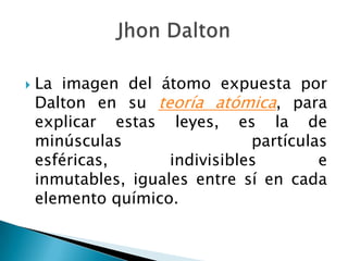 La imagen del átomo expuesta por Dalton en su teoría atómica, para explicar estas leyes, es la de minúsculas partículas esféricas, indivisibles e inmutables, iguales entre sí en cada elemento químico.Jhon Dalton