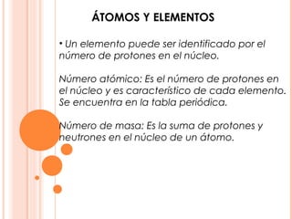 ÁTOMOS Y ELEMENTOS

• Un elemento puede ser identificado por el
número de protones en el núcleo.

Número atómico: Es el número de protones en
el núcleo y es característico de cada elemento.
Se encuentra en la tabla periódica.

Número de masa: Es la suma de protones y
neutrones en el núcleo de un átomo.
 