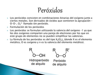  Los peróxidos consisten en combinaciones binarias del oxígeno junto a
ciertos metales. Son derivados de óxidos que contienen la agrupación -
O-O-, O2
2- llamado ión peróxido.
 Formulación de los peróxidos
 Los peróxidos se formulan utilizando la valencia del oxígeno -1 ya que
los dos oxígenos comparten una pareja de electrones por los que en
este grupo de elementos no se pueden simplificar las valencias.
 La fórmula de los peróxidos es del tipo X2(O2)n (donde X es el elemento
metálico, O es oxígeno y n es la valencia del elemento metálico).
 