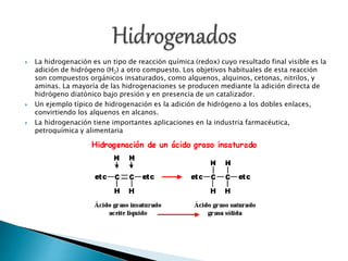  La hidrogenación es un tipo de reacción química (redox) cuyo resultado final visible es la
adición de hidrógeno (H2) a otro compuesto. Los objetivos habituales de esta reacción
son compuestos orgánicos insaturados, como alquenos, alquinos, cetonas, nitrilos, y
aminas. La mayoría de las hidrogenaciones se producen mediante la adición directa de
hidrógeno diatónico bajo presión y en presencia de un catalizador.
 Un ejemplo típico de hidrogenación es la adición de hidrógeno a los dobles enlaces,
convirtiendo los alquenos en alcanos.
 La hidrogenación tiene importantes aplicaciones en la industria farmacéutica,
petroquímica y alimentaria
 