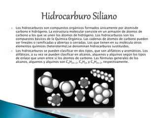  Los hidrocarburos son compuestos orgánicos formados únicamente por átomisde
carbono e hidrógeno. La estructura molecular consiste en un armazón de átomos de
carbono a los que se unen los átomos de hidrógeno. Los hidrocarburos son los
compuestos básicos de la Química Orgánica. Las cadenas de átomos de carbono pueden
ser lineales o ramificadas y abiertas o cerradas. Los que tienen en su molécula otros
elementos químicos (heterotermo),se denominan hidrocarburos sustituidos.
 Los hidrocarburos se pueden clasificar en dos tipos, que son alifáticos y aromáticos. Los
alifáticos, a su vez se pueden clasificar en alcanos, alquenos y alquinos según los tipos
de enlace que unen entre sí los átomos de carbono. Las fórmulas generales de los
alcanos, alquenos y alquinos son CnH2n+2, CnH2n y CnH2n-2, respectivamente.
 