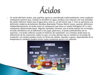 Un ácido (del latín acidus, que significa agrio) es considerado tradicionalmente como cualquier
compuesto químico que, cuando se disuelve en agua, produce una solución con una actividad
de catión hidronio mayor que el agua pura, esto es, un pH menor que 7. Esto se aproxima a la
definición moderna de Johannes Nicolaus Brønstedy Thomas Martin Lowry, quienes definieron
independientemente un ácido como un compuesto que dona un catión hidrógeno (H+) a otro
compuesto (denominado base). Algunos ejemplos comunes son el ácido acético (en el vinagre,
el ácido clorhídrico (en el Salfumant y los jugos gástricos), el ácido acetilsalicílico (en la
aspirina), o el ácido sulfúrico (usado en baterías de automóvil). Los sistemas ácido/base se
diferencian de las reacciones redox en que, en estas últimas hay un cambio en el estado de
oxidación. Los ácidos pueden existir en forma de sólidos, líquidos o gases, dependiendo de la
temperatura y también pueden existir como sustancias puras o en solución.
 