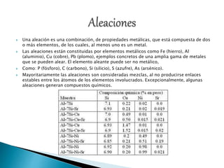  Una aleación es una combinación, de propiedades metálicas, que está compuesta de dos
o más elementos, de los cuales, al menos uno es un metal.
 Las aleaciones están constituidas por elementos metálicos como Fe (hierro), Al
(aluminio), Cu (cobre), Pb (plomo), ejemplos concretos de una amplia gama de metales
que se pueden alear. El elemento aleante puede ser no metálico,
 Como: P (fósforo), C (carbono), Si (silicio), S (azufre), As (arsénico).
 Mayoritariamente las aleaciones son consideradas mezclas, al no producirse enlaces
estables entre los átomos de los elementos involucrados. Excepcionalmente, algunas
aleaciones generan compuestos químicos.
 