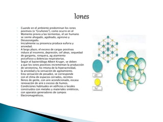 ◦ Cuando en el ambiente predominan los iones
◦ positivos (o “Gruñones"), como ocurre en el
◦ Momento previo a las tormentas, el ser humano
◦ se siente ahogado, agobiado, agresivo y
◦ Desasosegado.
◦ Inicialmente su presencia produce euforia y
◦ ansiedad.
◦ A largo plazo, el exceso de cargas positivas
◦ induce al insomnio, depresión, cef aleas, sequedad
◦ de garganta, ronquera, ag atamiento
◦ psicofísico y dolencias respiratorias.
◦ Según el bacteriólogo Albert Kruger, se deben
◦ a que los iones positivos incrementan la producción
◦ de serotonina, ho rmona de la hiperactividad,
◦ la ansiedad y la sensación de agotamiento.
◦ Esta sensación de pesadez, se corresponde
◦ con el clima de espacios cerrados, recintos
◦ llenos de gente, con aire acondicionado, escasa
◦ renovación de aire o exceso de humos.
◦ Condiciones habituales en edificios o locales
◦ construidos con metales y materiales sintéticos,
◦ con aparatos generadores de campos
◦ Electromagnéticos.
 