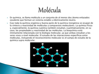  En química, se llama molécula a un conjunto de al menos dos átomo enlazados
covalente que forman un sistema estable y eléctricamente neutro.
 Casi toda la química orgánica y buena parte de la química inorgánica se ocupan de
la síntesis y reactividad de moléculas y compuestos moleculares. La química física
y, especialmente, la química cuántica también estudian, cuantitativamente, en su
caso, las propiedades y reactividad de las moléculas. La bioquímica está
íntimamente relacionada con la biología molecular, ya que ambas estudian a los
seres vivos a nivel molecular. El estudio de las interacciones específicas entre
moléculas, incluyendo el reconocimiento molecular es el campo de estudio de la
química supra molecular.
 