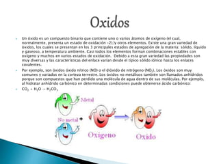  Un óxido es un compuesto binario que contiene uno o varios átomos de oxígeno (el cual,
normalmente, presenta un estado de oxidación -2),[y otros elementos. Existe una gran variedad de
óxidos, los cuales se presentan en los 3 principales estados de agregación de la materia: sólido, líquido
y gaseoso, a temperatura ambiente. Casi todos los elementos forman combinaciones estables con
oxígeno y muchos en varios estados de oxidación. Debido a esta gran variedad las propiedades son
muy diversas y las características del enlace varían desde el típico sólido iónico hasta los enlaces
covalentes.
 Por ejemplo, son óxidos óxido nítrico (NO) o el dióxido de nitrógeno (NO2). Los óxidos son muy
comunes y variados en la corteza terrestre. Los óxidos no metálicos también son llamados anhídridos
porque son compuestos que han perdido una molécula de agua dentro de sus moléculas. Por ejemplo,
al hidratar anhídrido carbónico en determinadas condiciones puede obtenerse ácido carbónico:
 CO2 + H2O → H2CO3
 