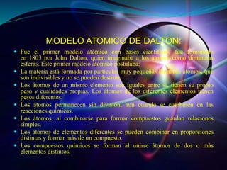MODELO ATOMICO DE DALTON:
 Fue el primer modelo atómico con bases científicas, fue formulado
en 1803 por John Dalton, qui...
