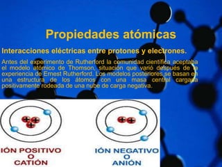 Propiedades atómicas 
Interacciones eléctricas entre protones y electrones. 
Antes del experimento de Rutherford la comunidad científica aceptaba 
el modelo atómico de Thomson, situación que varió después de la 
experiencia de Ernest Rutherford. Los modelos posteriores se basan en 
una estructura de los átomos con una masa central cargada 
positivamente rodeada de una nube de carga negativa. 
 