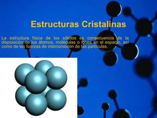 Estructuras Cristalinas 
La estructura física de los sólidos es consecuencia de la 
disposición de los átomos, moléculas o iones en el espacio, así 
como de las fuerzas de interconexión de las partículas. 
 