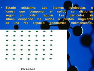 • Estado cristalino: Los átomos (moléculas o 
iones) que componen el sólido se disponen 
según un orden regular. Las partículas se 
sitúan ocupando los nudos o puntos singulares 
de una red espacial geométrica tridimensional. 
 