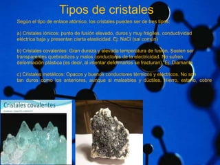 Tipos de cristales 
Según el tipo de enlace atómico, los cristales pueden ser de tres tipos: 
a) Cristales iónicos: punto de fusión elevado, duros y muy frágiles, conductividad 
eléctrica baja y presentan cierta elasticidad. Ej: NaCl (sal común) 
b) Cristales covalentes: Gran dureza y elevada temperatura de fusión. Suelen ser 
transparentes quebradizos y malos conductores de la electricidad. No sufren 
deformación plástica (es decir, al intentar deformarlos se fracturan). Ej: Diamante 
c) Cristales metálicos: Opacos y buenos conductores térmicos y eléctricos. No son 
tan duros como los anteriores, aunque si maleables y dúctiles. Hierro, estaño, cobre 
