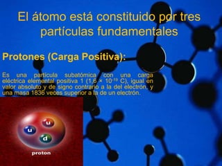 El átomo está constituido por tres 
partículas fundamentales 
Protones (Carga Positiva): 
Es una partícula subatómica con una carga 
eléctrica elemental positiva 1 (1,6 × 10-19 C), igual en 
valor absoluto y de signo contrario a la del electrón, y 
una masa 1836 veces superior a la de un electrón. 
 