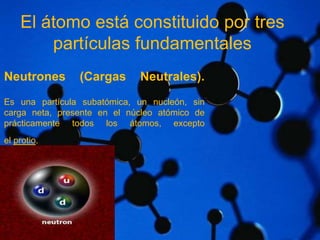 El átomo está constituido por tres 
Neutrones (Cargas Neutrales). 
Es una partícula subatómica, un nucleón, sin 
carga neta, presente en el núcleo atómico de 
prácticamente todos los átomos, excepto 
el protio. 
partículas fundamentales 
 