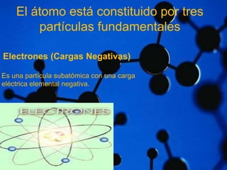 El átomo está constituido por tres 
partículas fundamentales 
Electrones (Cargas Negativas) 
Es una partícula subatómica con una carga 
eléctrica elemental negativa. 
 