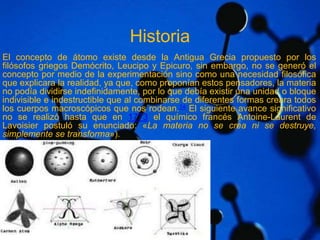 Historia 
El concepto de átomo existe desde la Antigua Grecia propuesto por los 
filósofos griegos Demócrito, Leucipo y Epicuro, sin embargo, no se generó el 
concepto por medio de la experimentación sino como una necesidad filosófica 
que explicara la realidad, ya que, como proponían estos pensadores, la materia 
no podía dividirse indefinidamente, por lo que debía existir una unidad o bloque 
indivisible e indestructible que al combinarse de diferentes formas creara todos 
los cuerpos macroscópicos que nos rodean.14 El siguiente avance significativo 
no se realizó hasta que en 1773 el químico francés Antoine-Laurent de 
Lavoisier postuló su enunciado: «La materia no se crea ni se destruye, 
simplemente se transforma»). 
 