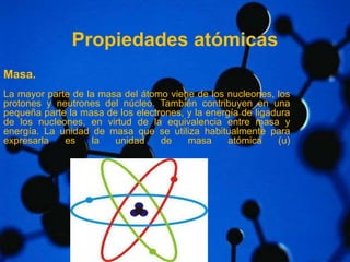 Propiedades atómicas 
Masa. 
La mayor parte de la masa del átomo viene de los nucleones, los 
protones y neutrones del núcleo. También contribuyen en una 
pequeña parte la masa de los electrones, y la energía de ligadura 
de los nucleones, en virtud de la equivalencia entre masa y 
energía. La unidad de masa que se utiliza habitualmente para 
expresarla es la unidad de masa atómica (u) 
 