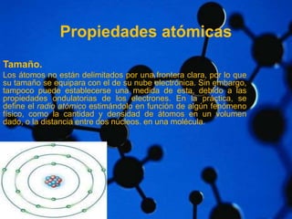 Propiedades atómicas 
Tamaño. 
Los átomos no están delimitados por una frontera clara, por lo que 
su tamaño se equipara con el de su nube electrónica. Sin embargo, 
tampoco puede establecerse una medida de esta, debido a las 
propiedades ondulatorias de los electrones. En la práctica, se 
define el radio atómico estimándolo en función de algún fenómeno 
físico, como la cantidad y densidad de átomos en un volumen 
dado, o la distancia entre dos núcleos. en una molécula. 
 
