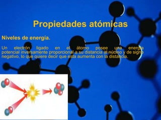 Propiedades atómicas 
Niveles de energía. 
Un electrón ligado en el átomo posee una energía 
potencial inversamente proporcional a su distancia al núcleo y de signo 
negativo, lo que quiere decir que esta aumenta con la distancia. 
 