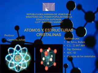 REPUBLICA BOLIVARIANA DE VENEZUELA. 
MINISTERIO DEL PODER POPULAR PARA LA 
EDUCACIÓN SUPERIOR. 
I.U.P.” SANTIAGO MARIÑO” 
ATOMOS Y ESTRUCTURAS 
Profesor: CRISTALINAS 
• Carneiro, Julian Realizado por: 
• Br. Silva, Ruben 
• C.L: 22.807.469 
• Ing. Química 
• SEC: S1 
• Ciencias de los materiales 
 