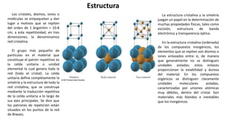 Estructura
Los cristales, átomos, iones o
moléculas se empaquetan y dan
lugar a motivos que se repiten
del orden de 1 ångström = 10-8
cm; a esta repetitividad, en tres
dimensiones, la denominamos
red cristalina.
El grupo más pequeño de
partículas en el material que
constituye el patrón repetitivo es
la celda unitaria o unidad
elemental la cual genera toda la
red (todo el cristal). La celda
unitaria define completamente la
simetría y la estructura de toda la
red cristalina, que se construye
mediante la traducción repetitiva
de la celda unitaria a lo largo de
sus ejes principales. Se dice que
los patrones de repetición están
situados en los puntos de la red
de Bravais.
La estructura cristalina y la simetría
juegan un papel en la determinación de
muchas propiedades físicas, tales como
escisión, estructura de banda
electrónica y transparencia óptica.
En la estructura cristalina (ordenada)
de los compuestos inorgánicos, los
elementos que se repiten son átomos o
iones enlazados entre sí, de manera
que generalmente no se distinguen
unidades aisladas; estos enlaces
proporcionan la estabilidad y dureza
del material. En los compuestos
orgánicos se distinguen claramente
unidades moleculares aisladas,
caracterizadas por uniones atómicas
muy débiles, dentro del cristal. Son
materiales más blandos e inestables
que los inorgánicos.
 