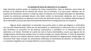 Un ejemplo de líneas de absorción en un espectro
Cada elemento químico posee un espectro de líneas característico. Estas se detectan como líneas de
emisión en la radiación de los átomos del mismo. Por el contrario, si se hace pasar radiación con un
espectro de frecuencias continuo a través de estos, los fotones con la energía adecuada son absorbidos.
Cuando los electrones excitados decaen más tarde, emiten en direcciones aleatorias, por lo que las
frecuencias características se observan como líneas de absorción oscuras. Las medidas espectroscópicas
de la intensidad y anchura de estas líneas permite determinar la composición de una sustancia.
Algunas líneas espectrales se presentan muy juntas entre sí, tanto que llegaron a confundirse
con una sola históricamente, hasta que fue descubierta su subestructura o estructura fina. La causa de
este fenómeno se encuentra en las diversas correcciones a considerar en la interacción entre los
electrones y el núcleo. Teniendo en cuenta tan solo la fuerza electrostática, ocurre que algunas de las
configuraciones electrónicas pueden tener la misma energía aun siendo distintas. El resto de pequeños
efectos y fuerzas en el sistema electrón-núcleo rompe esta redundancia o degeneración, dando lugar a la
estructura final. Estos incluyen las correcciones relativistas al movimiento de electrón, la interacción de
su momento magnético con el campo eléctrico y con el núcleo, etc.
 