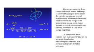 Además, en presencia de un
campo externo los niveles de energía
se ven modificados por la interacción
del electrón con este, en general
produciendo o aumentando la división
entre los niveles de energía. Este
fenómeno se conoce como efecto
Stark en el caso de un campo eléctrico,
y efecto Zeeman en el caso de un
campo magnético.
Las transiciones de un
electrón a un nivel superior ocurren en
presencia de radiación
electromagnética externa, que
provoca la absorción del fotón
necesario.
 
