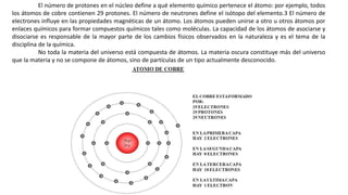 El número de protones en el núcleo define a qué elemento químico pertenece el átomo: por ejemplo, todos
los átomos de cobre contienen 29 protones. El número de neutrones define el isótopo del elemento.3 El número de
electrones influye en las propiedades magnéticas de un átomo. Los átomos pueden unirse a otro u otros átomos por
enlaces químicos para formar compuestos químicos tales como moléculas. La capacidad de los átomos de asociarse y
disociarse es responsable de la mayor parte de los cambios físicos observados en la naturaleza y es el tema de la
disciplina de la química.
No toda la materia del universo está compuesta de átomos. La materia oscura constituye más del universo
que la materia y no se compone de átomos, sino de partículas de un tipo actualmente desconocido.
 