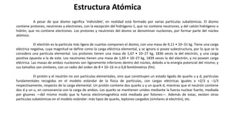 A pesar de que átomo significa ‘indivisible’, en realidad está formado por varias partículas subatómicas. El átomo
contiene protones, neutrones y electrones, con la excepción del hidrógeno-1, que no contiene neutrones, y del catión hidrógeno o
hidrón, que no contiene electrones. Los protones y neutrones del átomo se denominan nucleones, por formar parte del núcleo
atómico.
El electrón es la partícula más ligera de cuantas componen el átomo, con una masa de 9,11 • 10−31 kg. Tiene una carga
eléctrica negativa, cuya magnitud se define como la carga eléctrica elemental, y se ignora si posee subestructura, por lo que se lo
considera una partícula elemental. Los protones tienen una masa de 1,67 • 10−27 kg, 1836 veces la del electrón, y una carga
positiva opuesta a la de este. Los neutrones tienen una masa de 1,69 • 10−27 kg, 1839 veces la del electrón, y no poseen carga
eléctrica. Las masas de ambos nucleones son ligeramente inferiores dentro del núcleo, debido a la energía potencial del mismo; y
sus tamaños son similares, con un radio del orden de 8 • 10−16 m o 0,8 femtómetros (fm).
El protón y el neutrón no son partículas elementales, sino que constituyen un estado ligado de quarks u y d, partículas
fundamentales recogidas en el modelo estándar de la física de partículas, con cargas eléctricas iguales a +2/3 y −1/3
respectivamente, respecto de la carga elemental. Un protón contiene dos quarks u y un quark d, mientras que el neutrón contiene
dos d y un u, en consonancia con la carga de ambos. Los quarks se mantienen unidos mediante la fuerza nuclear fuerte, mediada
por gluones —del mismo modo que la fuerza electromagnética está mediada por fotones—. Además de estas, existen otras
partículas subatómicas en el modelo estándar: más tipos de quarks, leptones cargados (similares al electrón), etc.
Estructura Atómica
 