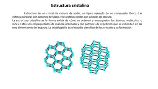 Estructura de un cristal de cloruro de sodio, un típico ejemplo de un compuesto iónico. Las
esferas púrpuras son cationes de sodio, y las esferas verdes son aniones de cloruro.
La estructura cristalina es la forma sólida de cómo se ordenan y empaquetan los átomos, moléculas, o
iones. Estos son empaquetados de manera ordenada y con patrones de repetición que se extienden en las
tres dimensiones del espacio. La cristalografía es el estudio científico de los cristales y su formación.
Estructura cristalina
 