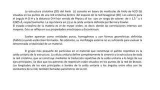 La estructura cristalina (3D) del hielo (c) consiste en bases de moléculas de hielo de H2O (b)
situadas en los puntos de una red cristalina dentro del espacio de la red hexagonal (2D). Los valores para
el ángulo H-O-H y la distancia O-H han venido de Physics of Ice con un rango de valores de ± 1,5 ° y ±
0,005 Å, respectivamente. La caja blanca en (c) es la celda unitaria definida por Bernal y Fowler.
El estado cristalino de la materia es el de mayor orden, es decir, donde las correlaciones internas son
mayores. Esto se refleja en sus propiedades anisótropas y discontinuas.
Suelen aparecer como entidades puras, homogéneas y con formas geométricas definidas
(hábito) cuando están bien formados. No obstante, su morfología externa no es suficiente para evaluar la
denominada cristalinidad de un material.
El grupo más pequeño de partículas en el material que constituye el patrón repetitivo es la
celda unitaria de la estructura. La célula unitaria define completamente la simetría y la estructura de toda
la red cristalina, que se construye mediante la traducción repetitiva de la celda unitaria a lo largo de sus
ejes principales. Se dice que los patrones de repetición están situados en los puntos de la red de Bravais.
Las longitudes de los ejes principales o bordes de la celda unitaria y los ángulos entre ellos son las
constantes de la red, también llamadas parámetros de la red.
 