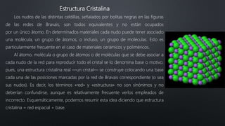 Estructura Cristalina
Los nudos de las distintas celdillas, señalados por bolitas negras en las figuras
de las redes de Bravais, son todos equivalentes y no están ocupados
por un único átomo. En determinados materiales cada nudo puede tener asociado
una molécula, un grupo de átomos, o incluso, un grupo de moléculas. Esto es
particularmente frecuente en el caso de materiales cerámicos y poliméricos.
Al átomo, molécula o grupo de átomos o de moléculas que se debe asociar a
cada nudo de la red para reproducir todo el cristal se lo denomina base o motivo.
pues, una estructura cristalina real —un cristal— se construye colocando una base
cada una de las posiciones marcadas por la red de Bravais correspondiente (o sea
sus nudos). Es decir, los términos «red» y «estructura» no son sinónimos y no
deberían confundirse, aunque es relativamente frecuente verlos empleados de
incorrecto. Esquemáticamente, podemos resumir esta idea diciendo que estructura
cristalina = red espacial + base.
 