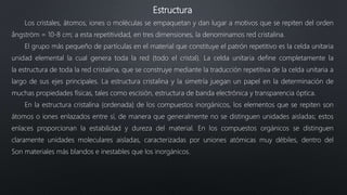 Estructura
Los cristales, átomos, iones o moléculas se empaquetan y dan lugar a motivos que se repiten del orden
ångström = 10-8 cm; a esta repetitividad, en tres dimensiones, la denominamos red cristalina.
El grupo más pequeño de partículas en el material que constituye el patrón repetitivo es la celda unitaria
unidad elemental la cual genera toda la red (todo el cristal). La celda unitaria define completamente la
la estructura de toda la red cristalina, que se construye mediante la traducción repetitiva de la celda unitaria a
largo de sus ejes principales. La estructura cristalina y la simetría juegan un papel en la determinación de
muchas propiedades físicas, tales como escisión, estructura de banda electrónica y transparencia óptica.
En la estructura cristalina (ordenada) de los compuestos inorgánicos, los elementos que se repiten son
átomos o iones enlazados entre sí, de manera que generalmente no se distinguen unidades aisladas; estos
enlaces proporcionan la estabilidad y dureza del material. En los compuestos orgánicos se distinguen
claramente unidades moleculares aisladas, caracterizadas por uniones atómicas muy débiles, dentro del
Son materiales más blandos e inestables que los inorgánicos.
 
