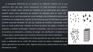 La propiedad definitoria de un cristal es su inherente simetría, con lo que
queremos decir que bajo ciertas 'operaciones' el cristal permanece sin cambios.
Todos los cristales tienen simetría de traslación en tres direcciones, pero algunos
también tienen otros elementos de simetría. Por ejemplo, girar el cristal 180 °
alrededor de un cierto eje puede dar como resultado una configuración atómica que
es idéntica a la configuración original. Se dice entonces que el cristal tiene una doble
simetría rotacional alrededor de este eje. Además de simetrías rotacionales como
ésta, un cristal puede tener simetrías en forma de planos de espejo y simetrías de
traslación, y también las llamadas "simetrías compuestas", que son una combinación
de simetrías de translación y simetrías de espejo. Una clasificación completa de un
cristal se logra cuando todas estas simetrías inherentes del cristal se identifican.
Las direcciones cristalográficas son líneas geométricas que unen nodos (átomos,
iones o moléculas) de un cristal. Del mismo modo, los planos cristalográficos son
planos geométricos que unen nodos. Algunas direcciones y planos tienen una mayor
densidad de nodos.
 