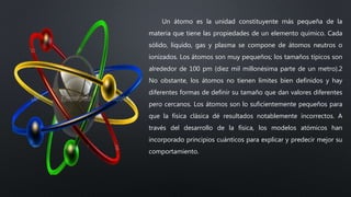 Un átomo es la unidad constituyente más pequeña de la
materia que tiene las propiedades de un elemento químico. Cada
sólido, líquido, gas y plasma se compone de átomos neutros o
ionizados. Los átomos son muy pequeños; los tamaños típicos son
alrededor de 100 pm (diez mil millonésima parte de un metro).2
No obstante, los átomos no tienen límites bien definidos y hay
diferentes formas de definir su tamaño que dan valores diferentes
pero cercanos. Los átomos son lo suficientemente pequeños para
que la física clásica dé resultados notablemente incorrectos. A
través del desarrollo de la física, los modelos atómicos han
incorporado principios cuánticos para explicar y predecir mejor su
comportamiento.
 