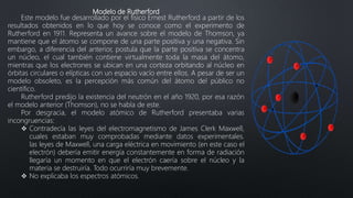 Modelo de Rutherford
Este modelo fue desarrollado por el físico Ernest Rutherford a partir de los
resultados obtenidos en lo que hoy se conoce como el experimento de
Rutherford en 1911. Representa un avance sobre el modelo de Thomson, ya
mantiene que el átomo se compone de una parte positiva y una negativa. Sin
embargo, a diferencia del anterior, postula que la parte positiva se concentra
un núcleo, el cual también contiene virtualmente toda la masa del átomo,
mientras que los electrones se ubican en una corteza orbitando al núcleo en
órbitas circulares o elípticas con un espacio vacío entre ellos. A pesar de ser un
modelo obsoleto, es la percepción más común del átomo del público no
científico.
Rutherford predijo la existencia del neutrón en el año 1920, por esa razón
el modelo anterior (Thomson), no se habla de este.
Por desgracia, el modelo atómico de Rutherford presentaba varias
incongruencias:
 Contradecía las leyes del electromagnetismo de James Clerk Maxwell,
cuales estaban muy comprobadas mediante datos experimentales.
las leyes de Maxwell, una carga eléctrica en movimiento (en este caso el
electrón) debería emitir energía constantemente en forma de radiación
llegaría un momento en que el electrón caería sobre el núcleo y la
materia se destruiría. Todo ocurriría muy brevemente.
 No explicaba los espectros atómicos.
 