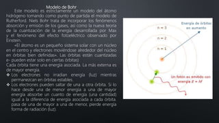 Modelo de Bohr
Este modelo es estrictamente un modelo del átomo
hidrógeno tomando como punto de partida el modelo de
Rutherford. Niels Bohr trata de incorporar los fenómenos
absorción y emisión de los gases, así como la nueva teoría
de la cuantización de la energía desarrollada por Max
y el fenómeno del efecto fotoeléctrico observado por
Einstein.
«El átomo es un pequeño sistema solar con un núcleo
en el centro y electrones moviéndose alrededor del núcleo
en órbitas bien definidas». Las órbitas están cuantizadas
e- pueden estar solo en ciertas órbitas)
Cada órbita tiene una energía asociada. La más externa es
de mayor energía.
 Los electrones no irradian energía (luz) mientras
permanezcan en órbitas estables.
 Los electrones pueden saltar de una a otra órbita. Si lo
hace desde una de menor energía a una de mayor
energía absorbe un cuanto de energía (una cantidad)
igual a la diferencia de energía asociada a cada órbita.
pasa de una de mayor a una de menor, pierde energía
forma de radiación (luz).
 