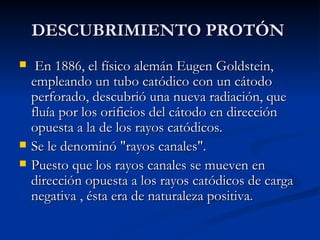 DESCUBRIMIENTO PROTÓN En 1886, el físico alemán Eugen Goldstein, empleando un tubo catódico con un cátodo perforado, descubrió una nueva radiación, que fluía por los orificios del cátodo en dirección opuesta a la de los rayos catódicos.  Se le denominó "rayos canales". Puesto que los rayos canales se mueven en dirección opuesta a los rayos catódicos de carga negativa , ésta era de naturaleza positiva. 