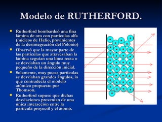 Modelo de RUTHERFORD. Rutherford bombardeó una fina lámina de oro con partículas alfa (núcleos de Helio, provinientes de la desintegración del Polonio) Observó que la mayor parte de las partículas que atravesaban la lámina seguían una línea recta o se desviaban un ángulo muy pequeño de la dirección inicial.  Solamente, muy pocas partículas se desviaban grandes ángulos, lo que contradecía el modelo atómico propuesto por Thomson.  Rutherford supuso que dichas desviaciones provenían de una única interacción entre la partícula proyectil y el átomo. 
