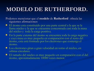 MODELO DE RUTHERFORD. Podemos mencionar que el  modelo  de  Rutherford   ofrecía las siguientes afirmaciones:  El átomo esta constituido por una parte central a la que se le llama núcleo y la que se encuentra concentrada casi toda la masa del núcleo y  toda la carga positiva. En la parte externa del átomo se encuentra toda la carga negativa y cuya masa es muy pequeña en comparación con el resto del átomo, esta está formada por los electrones que contenga el átomo. Los electrones giran a gran velocidad en torno al núcleo, en orbitas circulares. El tamaño del núcleo es muy pequeño en comparación con el del átomo, aproximadamente 10000 veces menor. 