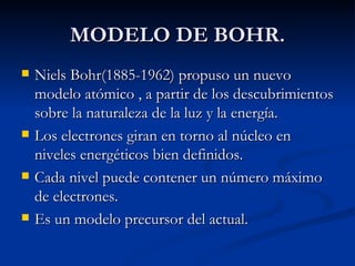 MODELO DE BOHR. Niels Bohr(1885-1962) propuso un nuevo modelo atómico , a partir de los descubrimientos sobre la naturaleza de la luz y la energía. Los electrones giran en torno al núcleo en niveles energéticos bien definidos. Cada nivel puede contener un número máximo de electrones. Es un modelo precursor del actual. 