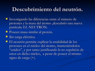 Descubrimiento del neutrón. Investigando las diferencias entre el número de protones y la masa del átomo ,descubrió una nueva partícula: EL NEUTRÓN. Poseen masa similar al protón. Sin carga eléctrica. El neutrón permite explicar la estabilidad de los protones en el núcleo del átomo, manteniéndolos “unidos”, y por tanto justificando la no repulsión de estos en dicho núcleo,  a pesar de poseer el mismo signo de carga (+). 