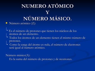 NUMERO ATÓMICO Y NÚMERO MÁSICO. Número atómico (Z):  Es el número de protones que tienen los núcleos de los átomos de un elemento.  Todos los átomos de un elemento tienen el mismo número de protones.  Como la carga del átomo es nula, el número de electrones será igual al número atómico.  Número másico(A): Es la suma del número de protones y de neutrones. 