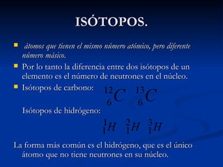 ISÓTOPOS. átomos que tienen el mismo número atómico, pero diferente número másico .  Por lo tanto la diferencia entre dos isótopos de un elemento es el número de neutrones en el núcleo.  Isótopos de carbono: Isótopos de hidrógeno: La forma más común es el hidrógeno, que es el único átomo que no tiene neutrones en su núcleo.  