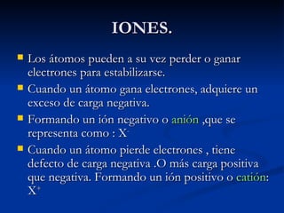 IONES. Los átomos pueden a su vez perder o ganar electrones para estabilizarse. Cuando un átomo gana electrones, adquiere un exceso de carga negativa. Formando un ión negativo o  anión  ,que se representa como : X - Cuando un átomo pierde electrones , tiene defecto de carga negativa .O más carga positiva que negativa. Formando un ión positivo o  catión : X + 