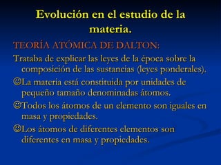 Evolución en el estudio de la materia. TEORÍA ATÓMICA DE DALTON: Trataba de explicar las leyes de la época sobre la composición de las sustancias (leyes ponderales).  La materia está constituida por unidades de pequeño tamaño denominadas átomos.  Todos los átomos de un elemento son iguales en masa y propiedades.  Los átomos de diferentes elementos son diferentes en masa y propiedades. 