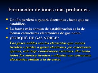 Formación de iones más probables. Un ión perderá o ganará electrones , hasta que se estabilice. La forma más común de estabilización es la de formar estructuras electrónicas de gas noble. ¿PORQUÉ DE GAS NOBLE? Los gases nobles son los elementos que menos tienden a perder o ganar electrones ,no reaccionan apenas, solo bajo condiciones extremas. Por tanto todos los átomos tienden a adquirir una estructura electrónica similar a la de estos. 